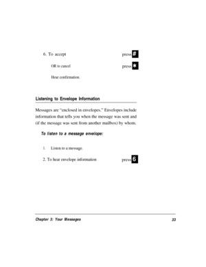 Page 366. To accept#
OR to cancelQ
Hear confirmation.
Listening to Envelope Information
press
press
Messages are “enclosed in envelopes.” Envelopes include
information that tells you when the message was sent and
(if the message was sent from another mailbox) by whom.
To listen to a message envelope:
1.Listen to a message.
2. To hear envelope informationpress6
Chapter 3: Your Messages
33 