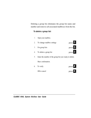 Page 41Deleting a group list eliminates the group list name and
number and removes all associated mailboxes from the list.
To delete a group list:
1.
2.
3.
4.
5.
6.
Open your mailbox.
To change mailbox settingspress
For group listspress
To delete a group listpress
3
3
3
Enter the number of the group list you wanty to delete.
Hear confirmation.
To verify
OR to cancel
press
press#
Q
CLASSIC MAIL System Mailbox User Guide 
