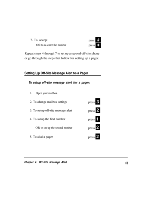 Page 497. To acceptpress
OR to re-enter the number
press
#
Q
Repeat steps 4 through 7 to set up a second off-site phone
or go through the steps that follow for setting up a pager.
Setting Up Off-Site Message Alert to a Pager
To setup off-site message alert for a pager:
1.Open your mailbox.
2. To change mailbox settings
3. To setup off-site message alert
4. To setup the first number
press
OR to set up the second numberpress
5. To dial a pager
press
press
press
3
2
1
2
2
Chapter 4: Off-Site Message Alert
45 