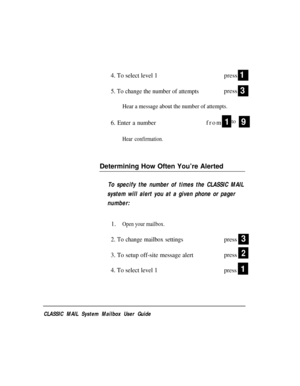 Page 524. To select level 1press
5. To change the number of attemptspress
Hear a message about the number of attempts.
6. Enter a numberfrom1to
Hear confirmation.
1
3
9
Determining How Often You’re Alerted
To specify the number of times the CLASSIC MAIL
system will alert you at a given phone or pager
number:
1.
Open your mailbox.
2. To change mailbox settingspress
3. To setup off-site message alertpress
4. To select level 1
press
3
2
1
CLASSIC MAIL System Mailbox User Guide 