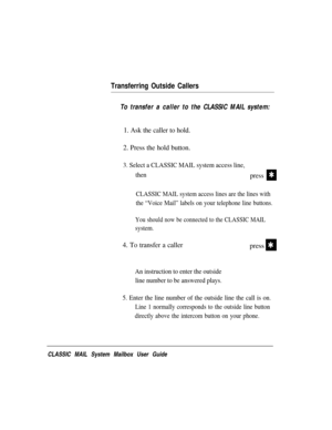 Page 57Transferring Outside Callers
To transfer a caller to the CLASSIC MAIL system:
1. Ask the caller to hold.
2. Press the hold button.
3. Select a CLASSIC MAIL system access line,
then
pressQ
CLASSIC MAIL system access lines are the lines with
the “Voice Mail” labels on your telephone line buttons.
You should now be connected to the CLASSIC MAIL
system.
4. To transfer a callerpressQ
An instruction to enter the outside
line number to be answered plays.
5. Enter the line number of the outside line the call is...