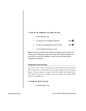 Page 101To reset the line configuration and Control Unit type:
System Reference Guide
1.Enter administration mode
2.To change Control Unit integration parameterspress 
3.To reset the line configuration and Control Unit typepress 
4.      Turn the CLASSIC MAIL system off, then on.
Note: Your Control Unit should be idle while the Reset Line Configuration process is underway. If not,
some lines may not initialize properly. Always check the results of this process by checking each line‘.s
status after you have reset...