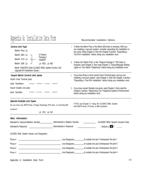 Page 116Appendix A: Installation Data FormRecommended Installation Options
Control Unit Type1.
Merlin Plus q
Merlin 820 q
Is Feature
Package 2
Merlin 410 qInstalled?
Merlin 206 q
q YES q NO2.
Merlin 1030/3070 (See CLASS/C MAIL System Contro/ Unit
Upgrade Kit Installation Guide.)If either the Merlin Plus or the Merlin 820 block is checked, AND you
are installing a two-port system, consider expanding the installation to
four ports. Read Chapter 3, then the Chapter 4 section, “Expanding a
Two-Port Installation”...