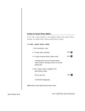 Page 75Creating the General Delivery Mailbox
If you wish to keep messages to the attendant separate from general delivery
messages, you should create a distinct general delivery mailbox.
To create a general delivery mailbox:
1. Enter administration mode.
2. To change system parameters
3. To change the general delivery mailbox number
A message giving you the current general delivery
mailbox number, or informing you that it’s not currently
assigned plays.
4. Enter a mailbox number to designate as the
general...