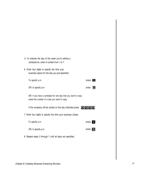 Page 805. To indicate the day of the week you’re setting a
schedule for, enter a number from 1 to 7.
6. Enter four digits to specify the time your
business opens for the day you just specified.
To specify a.m.
OR, to specify p.m.
OR, if you have a schedule for one day that you want to copy
press the number of a day you want to copy.press 
press 
If the company will be closed on the day indicated press 
7. Enter four digits to specify the time your business closes.
To specify a.m.press 
OR, to specify p.m.press...