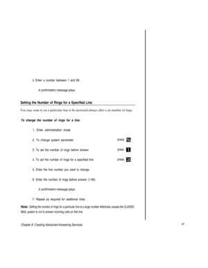 Page 945. Enter a number between 1 and 99.
A confirmation message plays.
Setting the Number of Rings for a Specified Line
You may want to set a particular line to be answered always after a set number of rings.
To change the number of rings for a line:
1. Enter administration mode.
2. To change system parameterpress 
3. To set the number of rings before answer
press 
4. To set the number of rings for a specified linepress 
5. Enter the line number you want to change.
6. Enter the number of rings before answer...