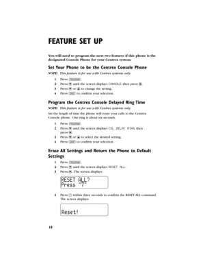 Page 19You will need to program the next two features if this phone is the
designated Console Phonefor your Centrexsystem:
Set Your Phone to be the Centrex Console Phone
NOTE: This feature is for use with Centrexsystems only.
1Press G.
2Press -until the screen displays CONSOLE,then press >.
3Press -or +to change the setting.
4Press Sto confirm your selection.
Program the Centrex Console Delayed Ring Time
NOTE: This feature is for use with Centrexsystems only.
Set the length of time the phone will route your...