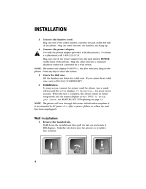 Page 98
INSTALLATION
Wall Installation
1Reverse the handset tab.
Hold down the switchhook,then pull the tab out and rotate it
180degrees.Push the tab down into the grooves so it settles
into position.
3Connect the handset cord.
Plug one end of the coiled handset cord into the jack on the leftside
of the phone.Plug the other end into the handset,and hangup.
4Connect the power adapter.
Use only the power adapter provided with this product.To obtain
a replacement,call 1 800 222–3111.
Plug one end of the power...