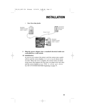 Page 15ModularTelephone JackLines 3 and 4 
ModularTelephone JackLines 1 and 2 
StandardElectricalOutlet
Power Cord
13
INSTALLATION
9Plug the power adapter into a standard electrical outlet not
controlled by a wall switch.
10Initialization.
As soon as you connect the power cord,the system runs a quick
self-test and the screen displays Initializingfor about seven
seconds.When the test is complete,the system enters an initial
setup mode (this happens the first time you plug in the unit only)
and the screen...