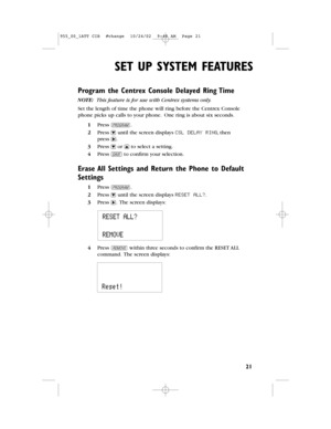 Page 23SET UP SYSTEM FEATURES
21
Program the Centrex Console Delayed Ring Time
NOTE: This feature is for use with Centrex systems only.
Set the length of time the phone will ring before the Centrex Console
phone picks up calls to your phone.One ring is about six seconds.
1Press G.
2Press -until the screen displays CSL DELAY RING,then 
press >.
3Press -or +to select a setting.
4Press Sto confirm your selection.
Erase All Settings and Return the Phone to Default
Settings
1Press G.
2Press -until the screen...