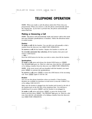 Page 25NOTE:When you make a call,the phone selects the Prime Lineyou
programmed.When you answer a call,the phone automatically selects
the ringing line.If you have a private line,the phone automatically
selects that line.
Making or Answering a Call
NOTE: This phone will automatically make and answer calls in the mode
last used (handset,speakerphone or headset).Follow the directions below
to switch modes.
Handset
To make a call,lift the handset.You can dial your call manually or dial a
number from the...