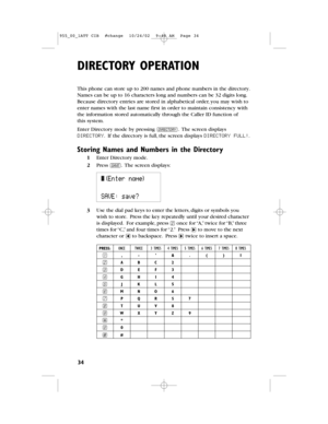 Page 36DIRECTORY OPERATION
34
This phone can store up to 200 names and phone numbers in the directory.
Names can be up to 16 characters long and numbers can be 32 digits long.
Because directory entries are stored in alphabetical order,you may wish to
enter names with the last name first in order to maintain consistency with
the information stored automatically through the Caller IDfunction of
thissystem.
Enter Directory mode by pressing D.The screen displays
DIRECTORY.If the directory is full,the screen...