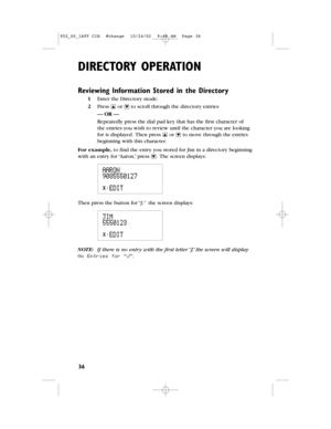 Page 38DIRECTORY OPERATION
36
Reviewing Information Stored in the Directory
1Enter the Directorymode.
2Press +or -to scroll through the directory entries
— OR —
Repeatedly press the dial pad key that has the first character of
theentries you wish to review until the character you are looking
for is displayed.Then press +or -to move through the entries
beginning with this character.
For example,to find the entry you stored for Jim in a directory beginning
with an entry for “Aaron,”press -.The screen displays:...