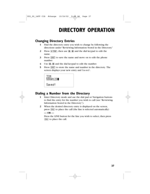 Page 39DIRECTORY OPERATION
37
Changing Directory Entries
1Find the directory entry you wish to change by following the
directions under “Reviewing Information Stored in the Directory.”
2Press t,then use and the dial keypad to edit the
name.
3Press Sto save the name and move on to edit the phone
number.
4Use and the dial keypad to edit the number.
5Press Sto store the name and number in the directory.The
screen displays your new entry and Saved!.
Dialing a Number from the Directory
1Enter Directory mode and use...