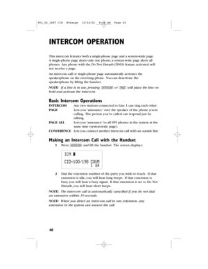 Page 42INTERCOMOPERATION
40
This intercomfeatures both a single-phone pageand a system-wide page.
Asingle-phone page alerts only one phone;a system-wide pagealerts all
phones.Any phone with the Do Not Disturb(DND) feature activated will
not receive a page.
An intercom call or single-phone page automatically activates the
speakerphoneon the receiving phone.You can deactivate the
speakerphone by lifting the handset.
NOTE: If a line is in use,pressing Ior pwill place the line on
holdand activate the intercom....