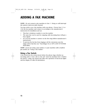 Page 54ADDING A FAX MACHINE
52
NOTE: Do not connect a fax machine to Line 1.Doing so will interrupt
the system’s intercomdata channel.
You may wish to use a fax machine with your phone.Choose Line 2,3 or
4 for the fax machine,and connect it according to the manufacturer’s
instructions for installation and use.
•That line’s telephone number is your fax number.
•The same line can be used for outgoing calls (incoming faxes will get a
busy signal).
•Set your fax machine to answer on the first ring (follow...