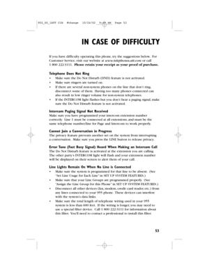 Page 55IN CASE OF DIFFICULTY
53
If you have difficulty operating this phone,try the suggestions below.For
Customer Service,visit our website at www.telephones.att.comor call
1800 222-3111.Please retain your receipt as your proof of purchase.
Telephone Does Not Ring
•Make sure the Do Not Disturb (DND) feature is not activated.
•Make sure ringers are turned on.
•If there are several non-system phones on the line that don’t ring,
disconnect some of them.Having too many phones connected can
also result in low...