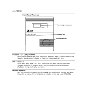 Page 8  AT&T DMOH 
  Front Panel Features  
  Cassette Tape Compartment  High-quality cassette tape drive mechanism accepts a Magic On Hold cassette tape.
Cassette tape direction indicator is shown on the compartment door.
 
  LED Indicators  For POWER, PLAY, & RECORD. PLAY illuminates only while the digitally stored
message is playing. It goes out when recording (downloading) and between
playbacks during single-play operation.
 
  Monitor Speaker  Lets you monitor the tape during the preview and downloading...