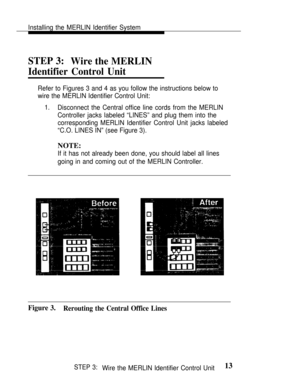 Page 20Installing the MERLIN Identifier System
STEP 3:
Wire the MERLIN
Identifier Control Unit
Refer to Figures 3 and 4 as you follow the instructions below to
wire the MERLIN Identifier Control Unit:
1.Disconnect the Central office line cords from the MERLIN
Controller jacks labeled “LINES” and plug them into the
corresponding MERLIN Identifier Control Unit jacks labeled
“C.O. LINES IN” (see Figure 3).
NOTE:
If it has not already been done, you should label all lines
going in and coming out of the MERLIN...