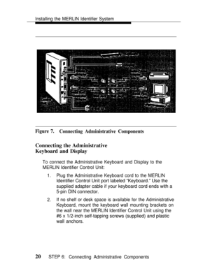 Page 27Installing the MERLIN Identifier System
Figure 7.
Connecting Administrative Components
Connecting the Administrative
Keyboard and Display
To connect the Administrative Keyboard and Display to the
MERLIN Identifier Control Unit:
1.
2.Plug the Administrative Keyboard cord to the MERLIN
Identifier Control Unit port labeled “Keyboard.” Use the
supplied adapter cable if your keyboard cord ends with a
5-pin DIN connector.
If no shelf or desk space is available for the Administrative
Keyboard, mount the...