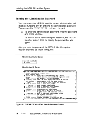 Page 35Installing the MERLIN Identifier System
Entering the Administration Password
You can access the MERLIN Identifier system administration and
database functions only by entering the administration password.
The password is 
IDENTIFIER until you change it.
nTo enter the administration password, type the password
and press .
To prevent others from viewing the password, the MERLIN
Identifier system does not display the password as you
type it.
After you enter the password, the MERLIN Identifier system...