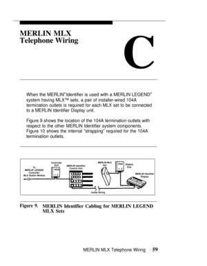 Page 66MERLIN MLX
Telephone Wiring
C
When the MERLIN® Identifier is used with a MERLIN LEGEND®
system having MLX™ sets, a pair of installer-wired 104A
termination outlets is required for each MLX set to be connected
to a MERLIN Identifier Display unit.
Figure 9 shows the location of the 104A termination outlets with
respect to the other MERLIN Identifier system components.
Figure 10 shows the internal “strapping” required for the 104A
termination outlets.
ControllerMERLIN MLX
EndSet104A
Display
ToMERLIN...