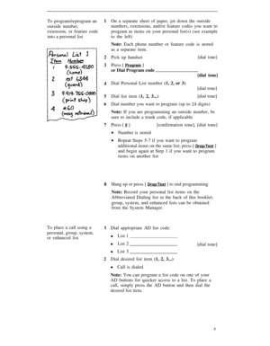 Page 11To program/reprogram an
outside number,
extension, or feature code
into a personal list1
2
3
4
5
6
7
8
On a separate sheet of paper, jot down the outside
numbers, extensions, and/or feature codes you want to
program as items on your personal list(s) (see example
to the left)
Note: Each phone number or feature code is stored
as a separate item.
Pick up handset
[dial tone]
Press [ Program ]
or Dial Program code
[dial tone]
Dial Personal List number (1, 2, or 3)
[dial tone]
Dial list item (1, 2, 3...)[dial...