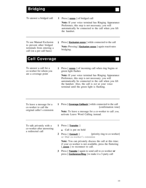 Page 13Bridging
To answer a bridged call
1
Press [ xxxxx ] of bridged call
Note: If your voice terminal has Ringing Appearance
Preference, this step is not necessary; you will
automatically be connected to the call when you lift
the handset.
To use Manual Exclusion
1Press [ 
Exclusion xxxxx ] while connected to the call
to prevent other bridged
Note: Pressing [ 
Exclusion xxxxx ] again reactivates
terminals from entering a
bridging.
call (on a per call basis)
Call Coverage
To answer a call for a
co-worker for...