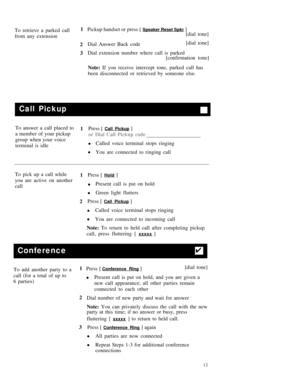 Page 15To retrieve a parked call1
Pickup handset or press [ Speaker Reset Spkr ]
from any extension[dial tone]
2Dial Answer Back code[dial tone]
3Dial extension number where call is parked
[confirmation tone]
Note: If you receive intercept tone, parked call has
been disconnected or retrieved by someone else.
Call Pickup
To answer a call placed to
1Press [ Call Pickup ]
a member of your pickup
or Dial Call Pickup code
group when your voice
Called voice terminal stops ringing
terminal is idle
l
l
You are...