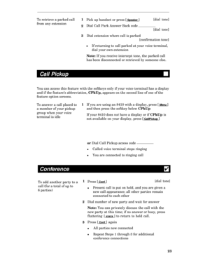 Page 28To retrieve a parked call1
Pick up handset or press [ Speaker ][dial tone]
from any extension
2Dial Call Park Answer Back code
[dial tone]
3Dial extension where call is parked
[confirmation tone]
lIf returning to call parked at your voice terminal,
dial your own extension
Note: If you receive intercept tone, the parked call
has been disconnected or retrieved by someone else.
Call Pickup
You can access this feature with the softkeys only if your voice terminal has a display
and if the feature’s...