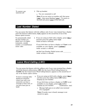 Page 32To answer any
intercom call1
l
Last Number Dialed
1If you are using an 8410 with a display, press [ Menu ]
and then press the softkey below Last
(while on-hook or off-hook)
If your 8410 does not have a display or if Last is not
available on your display, press [
 LastDialed ]
(while on-hook or off-hook)
or Dial Last Number Dialed access code
(while on-hook or off-hook)
Leave Word Calling (LWC)
Pick up handset
You are connected to call
Note: If you are active on another call, first press
[
 Hold ] , then...