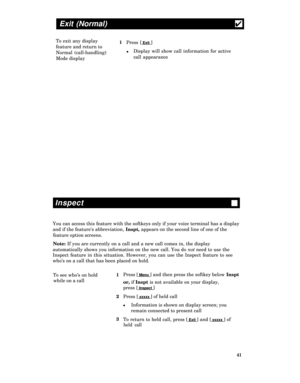 Page 46Exit (Normal)4
To exit any display
1
Press [ Exit ]
feature and return to
Normal (call-handling)
lDisplay will show call information for active
Mode displaycall appearance
Inspect
You can access this feature with the softkeys only if your voice terminal has a display
and if the feature’s abbreviation, Inspt, appears on the second line of one of the
feature option screens.
Note: If you are currently on a call and a new call comes in, the display
automatically shows you information on the new call. You do...