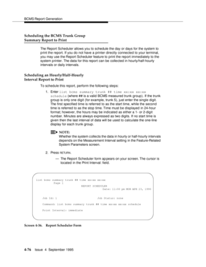 Page 101BCMS Report Generation
4-76Issue  4  September 1995 
Scheduling the BCMS Trunk Group
Summary Report to Print
The Report Scheduler allows you to schedule the day or days for the system to 
p rint the report. If you do not have a printer directly connected to your terminal, 
you may use the Report Scheduler feature to print the report immediately to the 
system p rinter. The data for this report can be collected in hourly/half-hourly 
intervals or daily intervals.
Scheduling an Hourly/Half-Hourly
Interval...