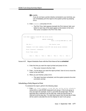 Page 102BCMS Trunk Group Summary Report
Issue  4  September 1995
4-77
NOTE:
If you do not have a printer directly connected to your terminal, you 
can immediately print the report to the system printer by pressing 
ENTE R.
3. Enter schedule and press 
RETU RN.
— The Print Time: field  appears beneath the Print Interval: field, and 
fields for each day of the week appear at the bottom of the form. 
The cursor is located in the Print Time: field.
Screen 4-37. Report Scheduler Form with the Print Interval Set to...