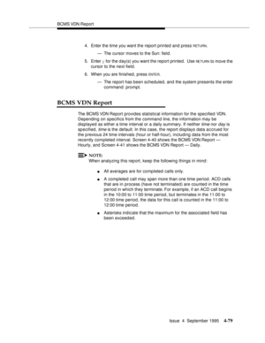 Page 104BCMS VDN Report
Issue  4  September 1995
4-79
4. Enter the time you want the report printed and press RETURN.
— The cursor moves to the Sun: field.
5. Enter y for the day(s) you want the report printed.  Use 
RETURN to move the 
cursor to the next field.
6. When you are finished, press 
ENTE R.
— The report has been scheduled, and the system presents the enter 
command: prompt.
BCMS VDN Report
The BCMS VDN Report provides statistical information for the specified VDN. 
Depending on specifics from the...