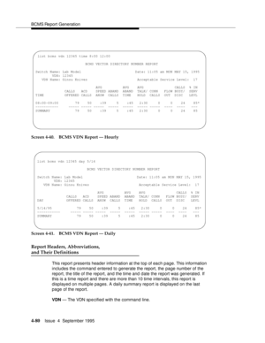 Page 105BCMS Report Generation
4-80Issue  4  September 1995 
Screen 4-40. BCMS VDN Report — Hourly
Screen 4-41. BCMS VDN Report — Daily
Report Headers, Abbreviations,
and Their Definitions
This report presents header information at the top of each page. This information 
includes the command entered to generate the report, the page number of the 
report, the title of the report, and the time and date the report was generated. If 
this is a time report and there are more than 10 time intervals, this report is...