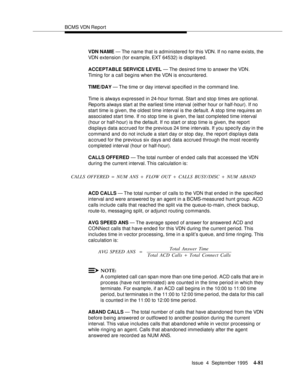 Page 106BCMS VDN Report
Issue  4  September 1995
4-81
VDN NAME — The name that is administered for this VDN. If no name exists, the 
VDN extension (for example, EXT 64532) is disp layed.
ACCEPTABLE SERVICE LEVEL — The desired time to answer the VDN.  
Timing for a call begins when the VDN is encountered.
TIME/DAY — The time or day interval sp e cified in the command line.
Time is always expressed in 24-hour format. Start and stop times are optional. 
Reports always start at the earliest time interval (either...