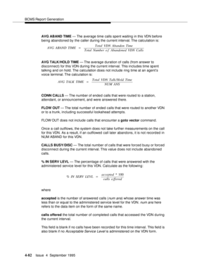 Page 107BCMS Report Generation
4-82Issue  4  September 1995 
AVG ABAND TIME — The average time calls spent waiting in this VDN before 
being abandoned by the caller during the current interval. The calculation is:
AVG TALK/HOLD TIME — The average duration of calls (from answer to 
disconnect) for this VDN during the current interval. This includes time spent 
talking and on hold. The calculation does not include ring time at an agent’s 
voice terminal. The calculation is:
CONN CALLS — The number of ended calls...