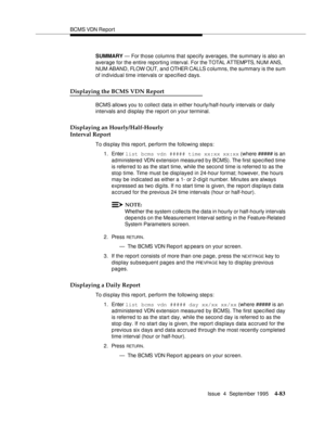 Page 108BCMS VDN Report
Issue  4  September 1995
4-83
SUMMARY — For those columns that specify averages, the summary is also an 
average for the entire reporting interval. For the TOTAL ATTEMPTS, NUM ANS, 
NUM ABAND, FLOW OUT, and OTHER CALLS c olumns, the summary is the sum 
of individual time intervals or specified days.
Displaying the BCMS VDN Report
BCMS allows you to collect data in either hourly/half-hourly intervals or daily 
intervals and display the report on your terminal.
Displaying an...