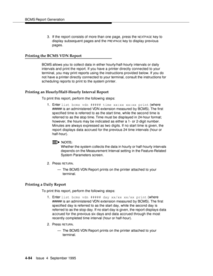 Page 109BCMS Report Generation
4-84Issue  4  September 1995 
3. If the report consists of more than one page, press the NEXTPAGE key to 
display subsequent pages and the 
PRE VPA G E key to display previous 
pages.
Printing the BCMS VDN Report
BCMS allows you to collect data in either hourly/half-hourly intervals or daily 
intervals and print the report. If you have a printer directly connected to your 
terminal, you may print reports using the instructions provided below. If you do 
not have a p rinter d...