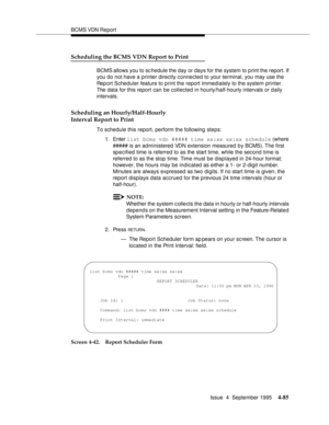 Page 110BCMS VDN Report
Issue  4  September 1995
4-85
Scheduling the BCMS VDN Report to Print
BCMS allows you to schedule the day or days for the system to p rint the report. If 
you do not have a printer directly connected to your terminal, you may use the 
Report Scheduler feature to print the report immediately to the system printer. 
The data for this report can be collected in hourly/half-hourly intervals or daily 
intervals.
Scheduling an Hourly/Half-Hourly
Interval Report to Print
To schedule this report,...