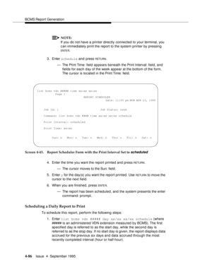 Page 111BCMS Report Generation
4-86Issue  4  September 1995 
NOTE:
If you do not have a printer directly connected to your terminal, you 
can immediately print the report to the system printer by pressing 
ENTE R.
3. Enter schedule and press 
RETU RN.
— The Print Time: field  appears beneath the Print Interval: field, and 
fields for each day of the week appear at the bottom of the form. 
The cursor is located in the Print Time: field.
Screen 4-43. Report Scheduler Form with the Print Interval Set to 
scheduled...