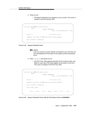 Page 112BCMS VDN Report
Issue  4  September 1995
4-87
2. Press RETUR N.
— The Report Scheduler form ap pears on your sc reen. The cursor is 
located in the Print Interval: field.
Screen 4-44. Report Scheduler Form
NOTE:
If you do not have a printer directly connected to your terminal, you 
can immediately print the report to the system printer by pressing 
ENTE R.
3. Enter schedule and press 
RETU RN.
— The Print Time: field  appears beneath the Print Interval: field, and 
fields for each day of the week appear...