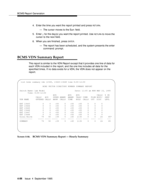 Page 113BCMS Report Generation
4-88Issue  4  September 1995 
4. Enter the time you want the report printed and press RETURN.
— The cursor moves to the Sun: field.
5. Enter y for the day(s) you want the report printed. Use 
RETU RN to move the 
cursor to the next field.
6. When you are finished, press 
ENTE R.
— The report has been scheduled, and the system presents the enter 
command: prompt.
BCMS VDN Summary Report
This report is similar to the VDN Report except that it provides one line of data for 
each VDN...