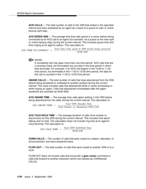 Page 115BCMS Report Generation
4-90Issue  4  September 1995 
ACD CALLS — The total number of calls to the VDN that ended in the specified 
interval and were answered by an agent as a result of a queue to main or check 
backup split step.
AVG SPEED ANS — The average time that c alls spend in a vector before being 
connected as an ACD call to an agent (for example, via a queue to the main split 
or check backup step) during the current interval. This includes queue time and 
time ringing at an agent’s station....