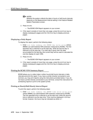 Page 117BCMS Report Generation
4-92Issue  4  September 1995 
NOTE:
Whether the system c ollects the data in hourly or half-hourly intervals 
depends on the Measurement Interval setting  in the Feature-Related  
System Parameters screen.
2. Press 
RETUR N.
— The BCMS VDN Report ap pears on your screen.
3. If the report consists of more than one page, press the 
NEXTPAGE key to 
display subsequent pages and the 
PRE VPA G E key to display previous 
pages.
Displaying a Daily Report
To display this report, perform...