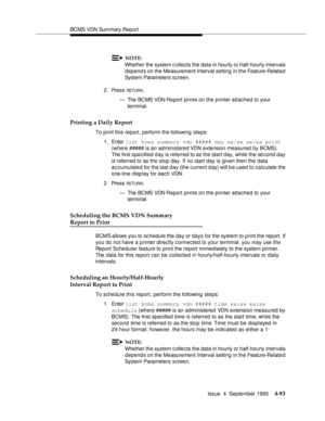 Page 118BCMS VDN Summary Report
Issue  4  September 1995
4-93
NOTE:
Whether the system c ollects the data in hourly or half-hourly intervals 
depends on the Measurement Interval setting  in the Feature-Related 
System Parameters screen.
2. Press 
RETUR N.
— The BCMS VDN Report prints on the printer attached to your 
terminal.
Printing a Daily Report
To print this report, perform the following steps:
1. Enter list bcms summary vdn ##### day xx/xx xx/xx print 
(where ##### is an administered VDN extension measured...