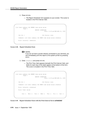 Page 119BCMS Report Generation
4-94Issue  4  September 1995 
2. Press RETUR N.
— The Report Scheduler form ap pears on your screen. The cursor is 
located in the Print Interval: field.
Screen 4-48. Report Scheduler Form
NOTE:
If you do not have a printer directly connected to your terminal, you 
can immediately print the report to the system printer by pressing 
ENTE R.
3. Enter schedule and press 
RETU RN.
— The Print Time: field  appears beneath the Print Interval: field, and 
fields for each day of the week...