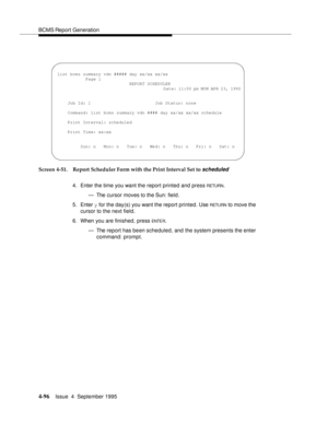 Page 121BCMS Report Generation
4-96Issue  4  September 1995 
Screen 4-51. Report Scheduler Form with the Print Interval Set to scheduled 
4. Enter the time you want the report printed and press 
RETURN.
— The cursor moves to the Sun: field.
5. Enter y for the day(s) you want the report printed. Use 
RETU RN to move the 
cursor to the next field.
6. When you are finished, press 
ENTE R.
— The report has been scheduled, and the system presents the enter 
command: prompt.
 
 list bcms summary vdn ##### day xx/xx...