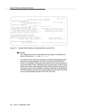 Page 123System Printer and Report Scheduler
5-2Issue  4  September 1995 
Screen 5-1. System Printer Hardware Administration Screen for G3i
NOTE:
The  Measurement Interval field determines the length of the BCMS time 
interval. Choices are  hour and  half-hour.
The system printer must use an Electronic Industries Association EIA 232 
asynchronous serial interface. The AT&T 475 printer and the AT&T 572 
printer (or compatible) meet these requirements and are recommended for 
use as the system printer. Depending...